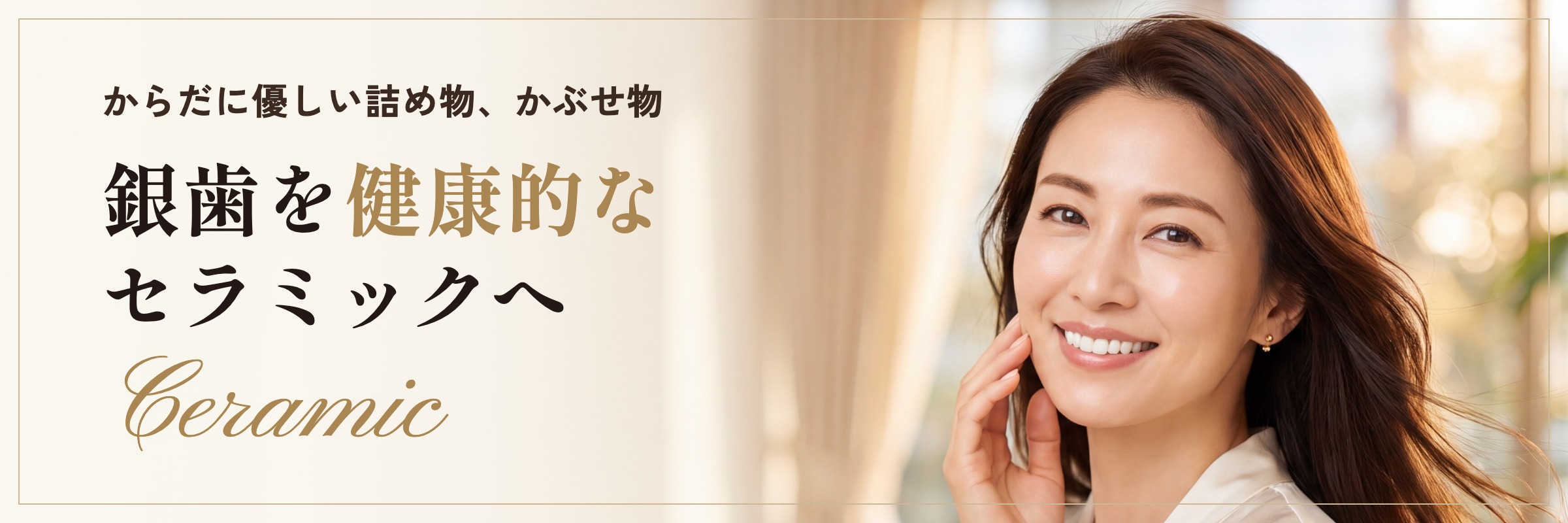 からだに優しい詰め物、かぶせ物。銀歯を健康的なセラミックへ。Ceramic