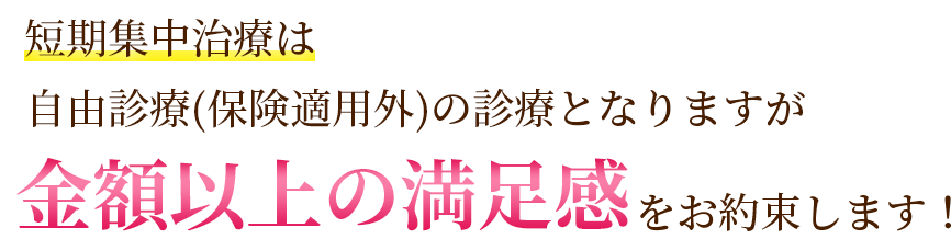 短期集中治療は自由診療(保険適用外)の診療となりますが金額以上の満足感をお約束します！