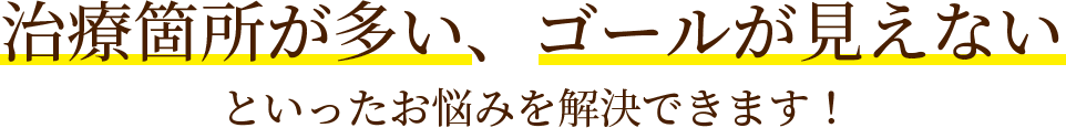 治療箇所が多い、ゴールが見えないといったお悩みを解決できます！