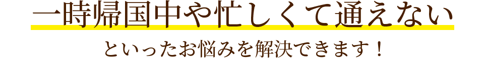 一時帰国中や忙しくて通えないといったお悩みを解決できます！