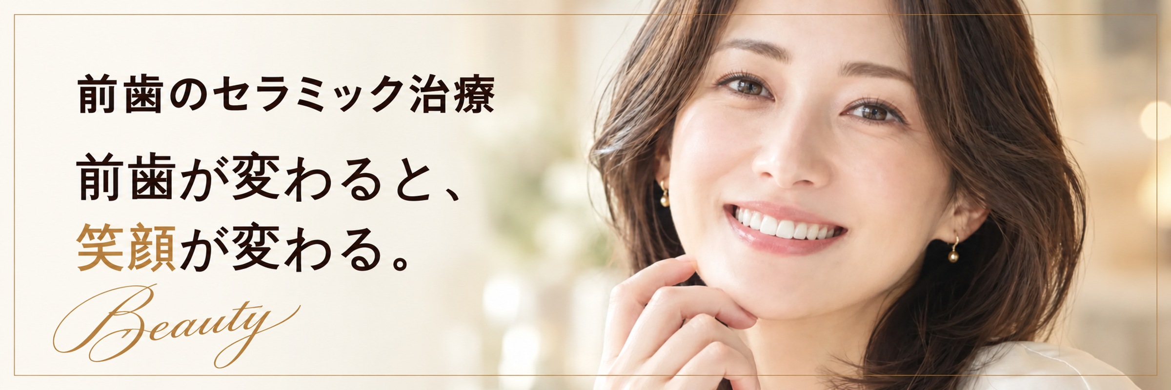 前歯のセラミック治療|前歯が変わると、笑顔が変わる。Beauty