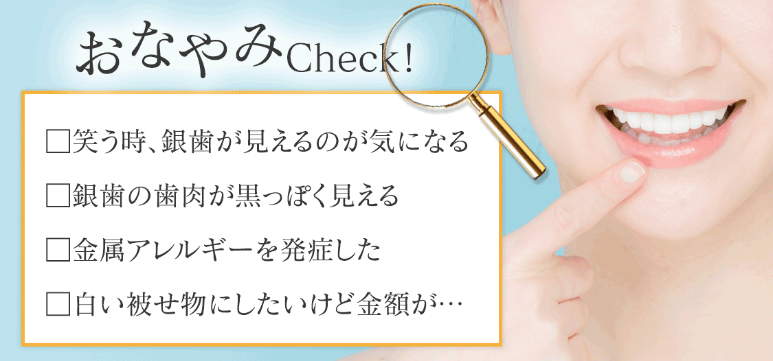お悩みチェック。笑う時、銀歯が見えるのが気になる。銀歯の歯肉が黒っぽく見える。金属アレルギーを発症した。白い被せ物にしたいけど金額が…