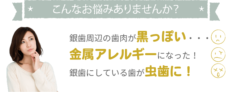 こんなお悩みありませんか？銀歯が目立つ、銀歯周辺の歯肉が黒っぽい・・・、金属アレルギーになった！、銀歯にしている歯が虫歯になった