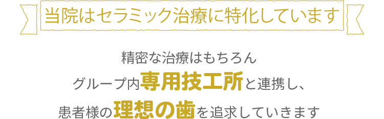 当院はセラミック治療に特化しています精密な治療はもちろんグループ内専用技工所と連携し、患者様の理想の歯を再現することができます！