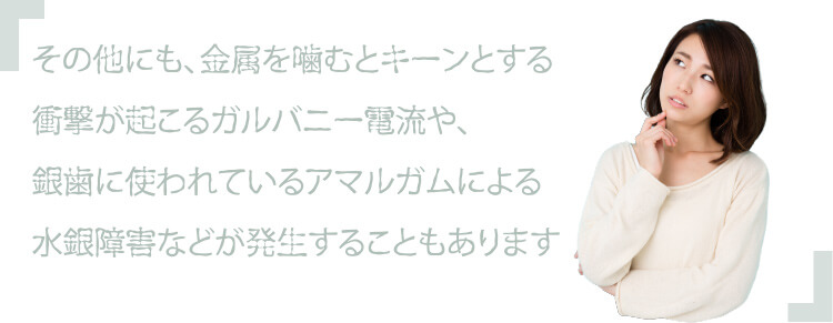 その他にも、金属を噛むとキーンとする衝撃が起こるガルバニー電流や、銀歯に使われているアマルガムによる水銀障害などが発生することもあります