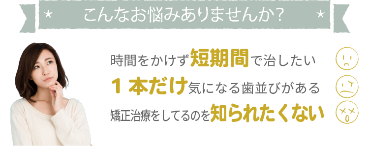 こんなお悩みありませんか？時間をかけず短期間で治したい、1本だけ気になる歯並びがある、矯正治療をしてるのを知られたくない