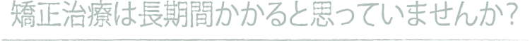 矯正治療は長期間かかると思っていませんか？