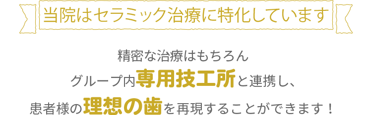 当院はセラミック治療に特化しています精密な治療はもちろんグループ内専用技工所と連携し、患者様の理想の歯を再現することができます！