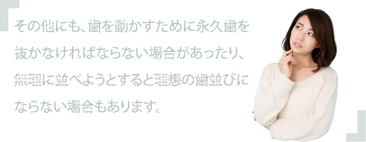 その他にも、歯を動かすために永久歯を抜かなければならない場合があったり、無理に並べようとすると理想の歯並びにならない場合もあります。