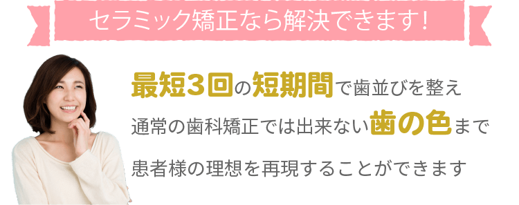 セラミック矯正なら解決できます！最短3回の短期間で歯並びを整え通常の矯正歯科では出来ない歯の色まで患者様の理想を再現することができます