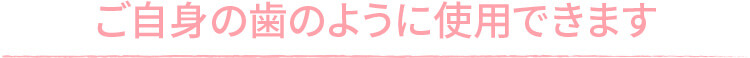 ご自身の歯の様に使用できます