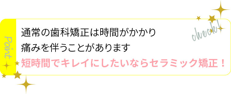 通常の矯正歯科は時間がかかり痛みを伴うことがあります。短時間でキレイにしたいならセラミック矯正！