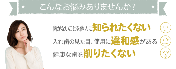 こんなお悩みありませんか？歯がないことを他人に知られたくない、入れ歯の見た目や使用に違和感がある、健康な歯を削りたくない